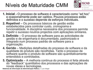 Níveis de Maturidade CMM
1. Inicial - O processo de software é caracterizado como “ad hoc”
   e ocasionalmente pode ser caótico. Poucos processos estão
   definidos e o sucesso depende de esforços individuais.
2. Repetível – Os processos básicos de gestão estão
   estabelecidos para controlar custo, cronograma e
   funcionalidade. A disciplina necessária dos processos permite
   repetir o sucesso noutros projectos com aplicações similares.
3. Definido – O processo de software para as actividades de
   gestão e de engenharia é documentado, padronizado e
   integrado num processo padrão de software para a
   organização.
4. Gerido – Medições detalhadas do processo de software e da
   qualidade do produto são recolhidas. Tanto o processo de
   software quanto o produto de software são quantitativamente
   entendidos e controlados.
5. Optimizado – A melhoria continua do processo é feita através
   do “feedback” quantitativo dos processos e das aplicações de
   novas ideias e tecnologias.
Sistemas de Informação da Administração Pública / | Luís Vidigal
 