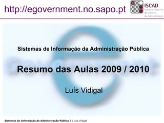 http://egovernment.no.sapo.pt



          Sistemas de Informação da Administração Pública


         Resumo das Aulas 2009 / 2010

                                               Luís Vidigal


Sistemas de Informação da Administração Pública / | Luís Vidigal
 
