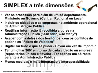 SIMPLEX a três dimensões
• Ver os processos para além de um só departamento,
  Ministério ou Governo (Central, Regional ou Local)
• Incluir os cidadãos e as empresas no ambiente operacional
  da Administração Pública
• Reutilizar informação já recolhida algures na
  Administração Pública ("ask once, use many")
• Acabar com a defesa dos territórios, com os conflitos de
  poder e as "Feiras de Vaidades"
• Digitalizar tudo o que se puder - Enviar em vez de Imprimir
• Ter um olhar 360º em torno de cada cidadão ou empresa
  (repositórios únicos e fiáveis) - Ter apenas um só rosto
  perante a Administração Pública
• Menos medidas e mais integração e interoperabilidade

 Sistemas de Informação da Administração Pública / | Luís Vidigal
 