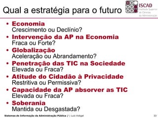 Qual a estratégia para o futuro
 • Economia
   Crescimento ou Declínio?
 • Intervenção da AP na Economia
   Fraca ou Forte?
 • Globalização
   Aceleração ou Abrandamento?
 • Penetração das TIC na Sociedade
   Elevada ou Fraca?
 • Atitude do Cidadão à Privacidade
   Restritiva ou Permissiva?
 • Capacidade da AP absorver as TIC
   Elevada ou Fraca?
 • Soberania
   Mantida ou Desgastada?
Sistemas de Informação da Administração Pública / | Luís Vidigal   33
 