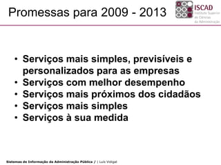Promessas para 2009 - 2013


    • Serviços mais simples, previsíveis e
      personalizados para as empresas
    • Serviços com melhor desempenho
    • Serviços mais próximos dos cidadãos
    • Serviços mais simples
    • Serviços à sua medida



Sistemas de Informação da Administração Pública / | Luís Vidigal
 