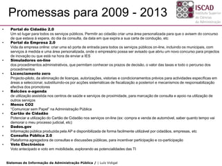Promessas para 2009 - 2013
•     Portal do Cidadão 2.0
      Um só lugar para todos os serviços públicos. Permitir ao cidadão criar uma área personalizada para que o avisem do concurso
      de que estava à espera, do dia da consulta, da data em que expira a sua carta de condução, etc
•     Portal da Empresa 2.0
      Vida da empresa online: criar uma só porta de entrada para todos os serviços públicos on-line, incluindo os municipais, com
      serviços à medida e uma área personalizada, onde o empresário possa ser avisado que abriu um novo concurso para projectos
      de inovação ou que está na hora de enviar a IES
•     Simuladores on-line
      dos procedimentos administrativos, que permitam conhecer os prazos de decisão, o valor das taxas e todo o percurso dos
      procedimentos
•     Licenciamento zero
      Projecto-piloto, da eliminação de licenças, autorizações, vistorias e condicionamentos prévios para actividades específicas em
      áreas a seleccionar, substituindo-os por acções sistemáticas de fiscalização a posteriori e mecanismos de responsabilização
      efectiva dos promotores
•     Balcões e-agenda
      de utilização assistida nos centros de saúde e serviços de proximidade, para marcação de consulta e apoio na utilização de
      outros serviços
•     Menos CO2
      “Comunicar sem Papel” na Administração Pública
•     Cartão de Cidadão
      Potenciar a utilização do Cartão de Cidadão nos serviços on-line (ex: compra e venda de automóvel, saber quanto tempo vai
      demorar o meu processo judicial, etc)
•     Dados.gov
      Informação pública produzida pela AP e disponibilizada de forma facilmente utilizável por cidadãos, empresas, etc
•     Consulta Pública 2.0
      Plataforma agregadora de consultas e discussões públicas, para incentivar participação e co-participação
•     Voto Electrónico
      Voto antecipado e voto em mobilidade, explorando as potencialidades das TI


    Sistemas de Informação da Administração Pública / | Luís Vidigal
 
