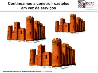 Continuamos a construir castelos
             em vez de serviços




Sistemas de Informação da Administração Pública / | Luís Vidigal
 