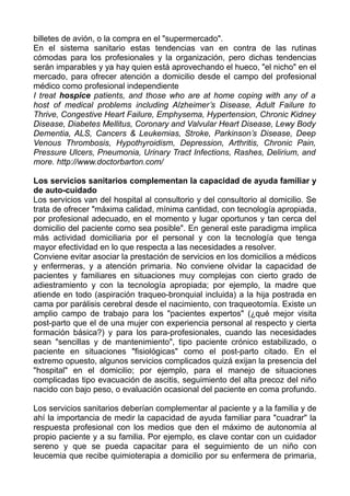 billetes de avión, o la compra en el "supermercado".
En el sistema sanitario estas tendencias van en contra de las rutinas
cómodas para los profesionales y la organización, pero dichas tendencias
serán imparables y ya hay quien está aprovechando el hueco, "el nicho" en el
mercado, para ofrecer atención a domicilio desde el campo del profesional
médico como profesional independiente
I treat hospice patients, and those who are at home coping with any of a
host of medical problems including Alzheimer’s Disease, Adult Failure to
Thrive, Congestive Heart Failure, Emphysema, Hypertension, Chronic Kidney
Disease, Diabetes Mellitus, Coronary and Valvular Heart Disease, Lewy Body
Dementia, ALS, Cancers & Leukemias, Stroke, Parkinson’s Disease, Deep
Venous Thrombosis, Hypothyroidism, Depression, Arthritis, Chronic Pain,
Pressure Ulcers, Pneumonia, Urinary Tract Infections, Rashes, Delirium, and
more. http://www.doctorbarton.com/
Los servicios sanitarios complementan la capacidad de ayuda familiar y
de auto-cuidado
Los servicios van del hospital al consultorio y del consultorio al domicilio. Se
trata de ofrecer "máxima calidad, mínima cantidad, con tecnología apropiada,
por profesional adecuado, en el momento y lugar oportunos y tan cerca del
domicilio del paciente como sea posible". En general este paradigma implica
más actividad domiciliaria por el personal y con la tecnología que tenga
mayor efectividad en lo que respecta a las necesidades a resolver.
Conviene evitar asociar la prestación de servicios en los domicilios a médicos
y enfermeras, y a atención primaria. No conviene olvidar la capacidad de
pacientes y familiares en situaciones muy complejas con cierto grado de
adiestramiento y con la tecnología apropiada; por ejemplo, la madre que
atiende en todo (aspiración traqueo-bronquial incluida) a la hija postrada en
cama por parálisis cerebral desde el nacimiento, con traqueotomía. Existe un
amplio campo de trabajo para los "pacientes expertos" (¿qué mejor visita
post-parto que el de una mujer con experiencia personal al respecto y cierta
formación básica?) y para los para-profesionales, cuando las necesidades
sean "sencillas y de mantenimiento", tipo paciente crónico estabilizado, o
paciente en situaciones "fisiológicas" como el post-parto citado. En el
extremo opuesto, algunos servicios complicados quizá exijan la presencia del
"hospital" en el domicilio; por ejemplo, para el manejo de situaciones
complicadas tipo evacuación de ascitis, seguimiento del alta precoz del niño
nacido con bajo peso, o evaluación ocasional del paciente en coma profundo.
Los servicios sanitarios deberían complementar al paciente y a la familia y de
ahí la importancia de medir la capacidad de ayuda familiar para "cuadrar" la
respuesta profesional con los medios que den el máximo de autonomía al
propio paciente y a su familia. Por ejemplo, es clave contar con un cuidador
sereno y que se pueda capacitar para el seguimiento de un niño con
leucemia que recibe quimioterapia a domicilio por su enfermera de primaria,
 