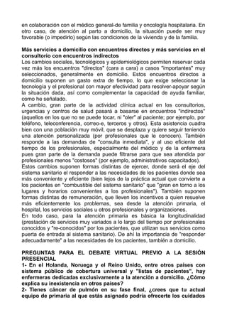 en colaboración con el médico general-de familia y oncología hospitalaria. En
otro caso, de atención al parto a domicilio, la situación puede ser muy
favorable (o impedirlo) según las condiciones de la vivienda y de la familia.
Más servicios a domicilio con encuentros directos y más servicios en el
consultorio con encuentros indirectos
Los cambios sociales, tecnológicos y epidemiológicos permiten reservar cada
vez más los encuentros "directos" (cara a cara) a casos "importantes" muy
seleccionados, generalmente en domicilio. Estos encuentros directos a
domicilio suponen un gasto extra de tiempo, lo que exige seleccionar la
tecnología y el profesional con mayor efectividad para resolver-apoyar según
la situación dada, así como complementar la capacidad de ayuda familiar,
como he señalado.
A cambio, gran parte de la actividad clínica actual en los consultorios,
urgencias y centros de salud pasará a basarse en encuentros "indirectos"
(aquellos en los que no se puede tocar, ni "oler" al paciente; por ejemplo, por
teléfono, teleconferencia, correo-e, terceros y otros). Esta asistencia cuadra
bien con una población muy móvil, que se desplaza y quiere seguir teniendo
una atención personalizada (por profesionales que le conocen). También
responde a las demandas de "consulta inmediata", y al uso eficiente del
tiempo de los profesionales, especialmente del médico y de la enfermera
pues gran parte de la demanda puede filtrarse para que sea atendida por
profesionales menos "costosos" (por ejemplo, administrativos capacitados).
Estos cambios suponen formas distintas de ejercer, donde será el eje del
sistema sanitario el responder a las necesidades de los pacientes donde sea
más conveniente y eficiente (bien lejos de la práctica actual que convierte a
los pacientes en "combustible del sistema sanitario" que "giran en torno a los
lugares y horarios convenientes a los profesionales"). También suponen
formas distintas de remuneración, que lleven los incentivos a quien resuelve
más eficientemente los problemas, sea desde la atención primaria, el
hospital, los servicios sociales u otros profesionales y organizaciones.
En todo caso, para la atención primaria es básica la longitudinalidad
(prestación de servicios muy variados a lo largo del tiempo por profesionales
conocidos y "re-conocidos" por los pacientes, que utilizan sus servicios como
puerta de entrada al sistema sanitario). De ahí la importancia de "responder
adecuadamente" a las necesidades de los pacientes, también a domicilio.
PREGUNTAS PARA EL DEBATE VIRTUAL PREVIO A LA SESIÓN
PRESENCIAL
1- En el Holanda, Noruega y el Reino Unido, entre otros países con
sistema público de cobertura universal y "listas de pacientes", hay
enfermeras dedicadas exclusivamente a la atención a domicilio. ¿Cómo
explica su inexistencia en otros países?
2- Tienes cáncer de pulmón en su fase final, ¿crees que tu actual
equipo de primaria al que estás asignado podría ofrecerte los cuidados
 