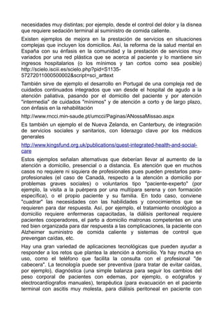necesidades muy distintas; por ejemplo, desde el control del dolor y la disnea
que requiere sedación terminal al suministro de comida caliente.
Existen ejemplos de mejora en la prestación de servicios en situaciones
complejas que incluyen los domicilios. Así, la reforma de la salud mental en
España con su énfasis en la comunidad y la prestación de servicios muy
variados por una red plástica que se acerca al paciente y lo mantiene sin
ingresos hospitalarios (o los mínimos y tan cortos como sea posible)
http://scielo.isciii.es/scielo.php?pid=S1135-
57272011000500002&script=sci_arttext
También sirve de ejemplo el desarrollo en Portugal de una compleja red de
cuidados continuados integrados que van desde el hospital de agudo a la
atención paliativa, pasando por el domicilio del paciente y por atención
"intermedia" de cuidados "mínimos" y de atención a corto y de largo plazo,
con énfasis en la rehabilitación
http://www.rncci.min-saude.pt/umcci/Paginas/ANossaMissao.aspx
Es también un ejemplo el de Nueva Zelanda, en Canterbury, de integración
de servicios sociales y sanitarios, con liderazgo clave por los médicos
generales
http://www.kingsfund.org.uk/publications/quest-integrated-health-and-social-
care
Estos ejemplos señalan alternativas que deberían llevar al aumento de la
atención a domicilio, presencial o a distancia. Es atención que en muchos
casos no requiere ni siquiera de profesionales pues pueden prestarlos para-
profesionales (el caso de Canadá, respecto a la atención a domicilio por
problemas graves sociales) o voluntarios tipo "paciente-experto" (por
ejemplo, la visita a la puérpera por una multípara serena y con formación
específica), o el propio paciente y su familia. En todo caso, conviene
"cuadrar" las necesidades con las habilidades y conocimientos que se
requieren para dar respuesta. Así, por ejemplo, el tratamiento oncológico a
domicilio requiere enfermeras capacitadas, la diálisis peritoneal requiere
pacientes cooperadores, el parto a domicilio matronas competentes en una
red bien organizada para dar respuesta a las complicaciones, la paciente con
Alzheimer suministro de comida caliente y sistemas de control que
prevengan caídas, etc.
Hay una gran variedad de aplicaciones tecnológicas que pueden ayudar a
responder a los retos que plantea la atención a domicilio. Ya hay mucha en
uso, como el teléfono que facilita la consulta con el profesional "de
cabecera". La tecnología puede ser preventiva (para tratar de evitar caídas,
por ejemplo), diagnóstica (una simple balanza para seguir los cambios del
peso corporal de pacientes con edemas, por ejemplo, o ecógrafos y
electrocardíografos manuales), terapéutica (para evacuación en el paciente
terminal con ascitis muy molesta, para diálisis peritoneal en paciente con
 