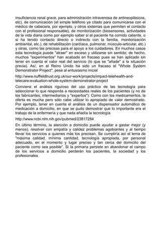 insuficiencia renal grave, para administración intravenosa de antineoplásicos,
etc), de comunicación (el simple teléfono ya citado para comunicarse con el
médico de cabecera, por ejemplo, y otros sistemas que permiten el contacto
con el profesional responsable), de monitorización (biosensores, actividades
de la vida diaria como por ejemplo saber si el paciente ha comido caliente, o
si ha tenido contacto directo o indirecto con la familia, monitorización
ambiental, etc.), de rehabilitación (cardíaca, pulmonar, músculo-articular, etc.)
y otras, como las precisas para el apoyo a los cuidadores. En muchos casos
esta tecnología puede "atraer" en exceso y utilizarse sin sentido; de hecho,
muchos "experimentos" han acabado en fracaso pues se han aplicado sin
tener en cuenta el valor real del servicio (lo que se "añade" a la situación
previa). Así, en el Reino Unido ha sido un fracaso el "Whole System
Demonstrator Project", pese al entusiasmo inicial
http://www.nuffieldtrust.org.uk/our-work/projects/impact-telehealth-and-
telecare-evaluation-whole-system-demonstrator-project
Conviene el análisis riguroso del uso práctico de las tecnología para
seleccionar lo que responda a necesidades reales de los pacientes (y no de
los fabricantes, intermediarios y "expertos"). Como con los medicamentos, la
oferta es mucha pero sólo cabe utilizar lo apropiado de valor demostrado.
Por ejemplo, tener en cuenta el análisis de un dispensador automático de
medicación a domicilio, en que se pudo demostrar que lo importante era el
trabajo de la enfermería y que nada añadía la tecnología
http://www.ncbi.nlm.nih.gov/pubmed/23817284
En último término, la atención a domicilio puede ayudar a gastar mejor (y
menos), resolver con empatía y calidez problemas agobiantes y al tiempo
llevar los servicios a quienes más los precisan. Se cumpliría así el lema de
"máxima calidad, mínima cantidad, tecnología apropiada, por personal
adecuado, en el momento y lugar preciso y tan cerca del domicilio del
paciente como sea posible". Si la primaria persiste en abandonar el campo
de los servicios a domicilio perderán los pacientes, la sociedad y los
profesionales.
 