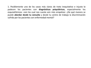 1. Posiblemente uno de los casos más claros de trato inequitativo e injusto lo
padecen los pacientes con diagnósticos psiquiátricos, especialmente los
esquizofrénicos –con los cual nos cuesta aún más empatizar- ¿De qué manera se
puede abordar desde tu consulta y desde tu centro de trabajo la discriminación
sufrida por los pacientes con enfermedad mental?
 
