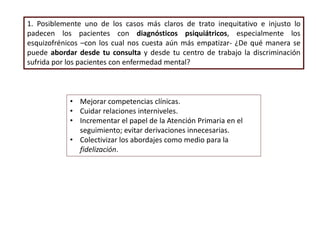1. Posiblemente uno de los casos más claros de trato inequitativo e injusto lo
padecen los pacientes con diagnósticos psiquiátricos, especialmente los
esquizofrénicos –con los cual nos cuesta aún más empatizar- ¿De qué manera se
puede abordar desde tu consulta y desde tu centro de trabajo la discriminación
sufrida por los pacientes con enfermedad mental?
• Mejorar competencias clínicas.
• Cuidar relaciones interniveles.
• Incrementar el papel de la Atención Primaria en el
seguimiento; evitar derivaciones innecesarias.
• Colectivizar los abordajes como medio para la
fidelización.
 