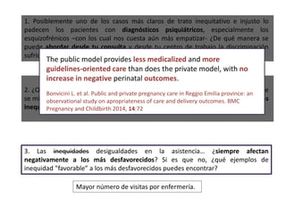 3. Las inequidades desigualdades en la asistencia… ¿siempre afectan
negativamente a los más desfavorecidos? Si es que no, ¿qué ejemplos de
inequidad "favorable” a los más desfavorecidos puedes encontrar?
1. Posiblemente uno de los casos más claros de trato inequitativo e injusto lo
padecen los pacientes con diagnósticos psiquiátricos, especialmente los
esquizofrénicos –con los cual nos cuesta aún más empatizar- ¿De qué manera se
puede abordar desde tu consulta y desde tu centro de trabajo la discriminación
sufrida por los pacientes con enfermedad mental?
2. ¿Qué indicador(es) crees que podrías proponer en tu centro de trabajo para que
se midiera(n) de forma que se pudiera evaluar el desempeño en la reducción de las
inequidades en el proceso clínico?
Mayor número de visitas por enfermería.
The public model provides less medicalized and more
guidelines-oriented care than does the private model, with no
increase in negative perinatal outcomes.
Bonvicini L. et al. Public and private pregnancy care in Reggio Emilia province: an
observational study on apropriateness of care and delivery outcomes. BMC
Pregnancy and Childbirth 2014, 14:72
 