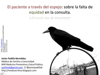 Image:'TheInformant'
http://www.flickr.com/photos/48395185@N
03/9498859826
Foundonflickrcc.net
El paciente a través del espejo: sobre la falta de
equidad en la consulta.
Javier Padilla Bernáldez.
Médico de Familia y Comunidad.
MIR Medicina Preventiva y Salud Pública.
javithink@gmail.com // @javierpadillab
http://medicocritico.blogspot.com
 