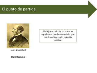 El punto de partida.
John Stuart Mill
El utilitarismo
El mejor estado de las cosas es
aquel en el que la suma de lo que
resulta valioso es lo más alta
posible
 