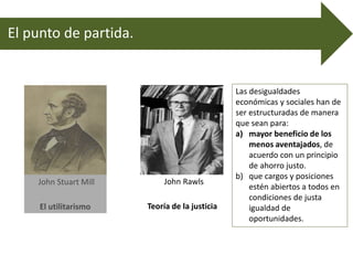 El punto de partida.
John Stuart Mill
El utilitarismo
John Rawls
Teoría de la justicia
Las desigualdades
económicas y sociales han de
ser estructuradas de manera
que sean para:
a) mayor beneficio de los
menos aventajados, de
acuerdo con un principio
de ahorro justo.
b) que cargos y posiciones
estén abiertos a todos en
condiciones de justa
igualdad de
oportunidades.
 