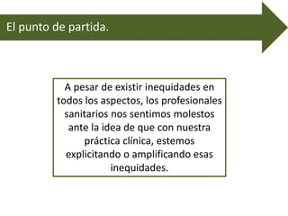 El punto de partida.
A pesar de existir inequidades en
todos los aspectos, los profesionales
sanitarios nos sentimos molestos
ante la idea de que con nuestra
práctica clínica, estemos
explicitando o amplificando esas
inequidades.
 