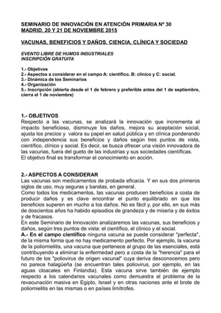 SEMINARIO DE INNOVACIÓN EN ATENCIÓN PRIMARIA Nº 30
MADRID, 20 Y 21 DE NOVIEMBRE 2015
VACUNAS, BENEFICIOS Y DAÑOS. CIENCIA, CLÍNICA Y SOCIEDAD
EVENTO LIBRE DE HUMOS INDUSTRIALES
INSCRIPCIÓN GRATUITA
1.- Objetivos
2.- Aspectos a considerar en el campo A: científico, B: clínico y C: social.
3.- Dinámica de los Seminarios
4.- Organización
5.- Inscripción (abierta desde el 1 de febrero y preferible antes del 1 de septiembre,
cierra el 1 de noviembre)
1.- OBJETIVOS
Respecto a las vacunas, se analizará la innovación que incrementa el
impacto beneficioso, disminuye los daños, mejora su aceptación social,
ajusta los precios y valora su papel en salud pública y en clínica ponderando
con independencia sus beneficios y daños según tres puntos de vista,
científico, clínico y social. Es decir, se busca ofrecer una visión innovadora de
las vacunas, fuera del gueto de las industrias y sus sociedades científicas.
El objetivo final es transformar el conocimiento en acción.
2.- ASPECTOS A CONSIDERAR
Las vacunas son medicamentos de probada eficacia. Y en sus dos primeros
siglos de uso, muy seguras y baratas, en general.
Como todos los medicamentos, las vacunas producen beneficios a costa de
producir daños y es clave encontrar el punto equilibrado en que los
beneficios superen en mucho a los daños. No es fácil y, por ello, en sus más
de doscientos años ha habido episodios de grandeza y de miseria y de éxitos
y de fracasos.
En este Seminario de Innovación analizaremos las vacunas, sus beneficios y
daños, según tres puntos de vista: el científico, el clínico y el social.
A.- En el campo científico ninguna vacuna se puede considerar "perfecta",
de la misma forma que no hay medicamento perfecto. Por ejemplo, la vacuna
de la poliomielitis, una vacuna que pertenece al grupo de las esenciales, está
contribuyendo a eliminar la enfermedad pero a costa de la "herencia" para el
futuro de los "poliovirus de origen vacunal" cuya deriva desconocemos pero
no parece halagüeña (se encuentran tales poliovirus, por ejemplo, en las
aguas cloacales en Finlandia). Esta vacuna sirve también de ejemplo
respecto a los calendarios vacunales como demuestra el problema de la
revacunación masiva en Egipto, Israel y en otras naciones ante el brote de
poliomielitis en las mismas o en países limítrofes.
 