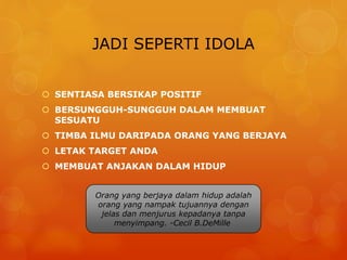 JADI SEPERTI IDOLA
 SENTIASA BERSIKAP POSITIF
 BERSUNGGUH-SUNGGUH DALAM MEMBUAT
SESUATU
 TIMBA ILMU DARIPADA ORANG YANG BERJAYA
 LETAK TARGET ANDA
 MEMBUAT ANJAKAN DALAM HIDUP
Orang yang berjaya dalam hidup adalah
orang yang nampak tujuannya dengan
jelas dan menjurus kepadanya tanpa
menyimpang. -Cecil B.DeMille
 