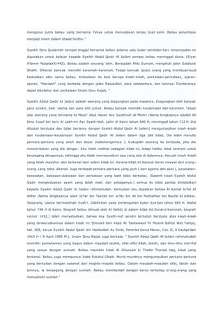 mengutus putra beliau yang bernama Yahya untuk menyalakan lampu buat kami. Beliau senantiasa 
menjadi imam dalam shalat fardhu.” 
Syeikh Ibnu Qudamah sempat tinggal bersama beliau selama satu bulan sembilan hari. Kesempatan ini 
digunakan untuk belajar kepada Syeikh Abdul Qadir Al Jailani sampai beliau meninggal dunia. (Siyar 
A’lamin NubalaXX/442). Beliau adalah seorang ‘alim. Beraqidah Ahlu Sunnah, mengikuti jalan Salafush 
Shalih. Dikenal banyak memiliki karamah-karamah. Tetapi banyak (pula) orang yang membuat-buat 
kedustaan atas nama beliau. Kedustaan itu baik berupa kisah-kisah, perkataan-perkataan, ajaran-ajaran, 
“thariqah” yang berbeda dengan jalan Rasulullah, para sahabatnya, dan lainnya. Diantaranya 
dapat diketahui dari perkataan Imam Ibnu Rajab, ” 
Syeikh Abdul Qadir Al Jailani adalah seorang yang diagungkan pada masanya. Diagungkan oleh banyak 
para syeikh, baik ‘ulama dan para ahli zuhud. Beliau banyak memiliki keutamaan dan karamah. Tetapi 
ada seorang yang bernama Al Muqri’ Abul Hasan Asy Syathnufi Al Mishri (Nama lengkapnya adalah Ali 
Ibnu Yusuf bin Jarir Al Lakh-mi Asy Syath-Nufi. Lahir di Kairo tahun 640 H, meninggal tahun 713 H. Dia 
dituduh berdusta dan tidak bertemu dengan Syeikh Abdul Qadir Al Jailani) mengumpulkan kisah-kisah 
dan keutamaan-keutamaan Syeikh Abdul Qadir Al Jailani dalam tiga jilid kitab. Dia telah menulis 
perkara-perkara yang aneh dan besar (kebohongannya ). Cukuplah seorang itu berdusta, jika dia 
menceritakan yang dia dengar. Aku telah melihat sebagian kitab ini, tetapi hatiku tidak tentram untuk 
berpegang dengannya, sehingga aku tidak meriwayatkan apa yang ada di dalamnya. Kecuali kisah -kisah 
yang telah masyhur dan terkenal dari selain kitab ini. Karena kitab ini banyak berisi riwayat dari orang - 
orang yang tidak dikenal. Juga terdapat perkara-perkara yang jauh ( dari agama dan akal ), kesesatan-kesesatan, 
dakwaan-dakwaan dan perkataan yang batil tidak berbatas. (Seperti kisah Syeikh Abdul 
Qadir menghidupkan ayam yang telah mati, dan sebagainya.) semua itu tidak pantas dinisbatka n 
kepada Syeikh Abdul Qadir Al Jailani rahimahullah. Kemudian aku dapatkan bahwa Al Kamal Ja’far Al 
Adfwi (Nama lengkapnya ialah Ja’far bin Tsa’lab bin Ja’far bin Ali bin Muthahhar bin Naufal Al Adfawi. 
Seoarang ‘ulama bermadzhab Syafi’i. Dilahirkan pada p ertengahan bulan Sya’ban tahun 685 H. Wafat 
tahun 748 H di Kairo. Biografi beliau dimuat oleh Al Hafidz di dalam kitab Ad Durarul Kaminah, biografi 
nomor 1452.) telah menyebutkan, bahwa Asy Syath-nufi sendiri tertuduh berdusta atas kisah-kisah 
yang diriwayatkannya dalam kitab ini.”(Dinukil dari kitab At Tashawwuf Fii Mizanil Bahtsi Wat Tahqiq, 
hal. 509, karya Syeikh Abdul Qadir bin Habibullah As Sindi, Penerbit Darul Manar, C et. II, 8 Dzulqa’dah 
1415 H / 8 April 1995 M.). Imam Ibnu Rajab juga berkata, ” Sye ikh Abdul Qadir Al Jailani rahimahullah 
memiliki pemahaman yang bagus dalam masalah tauhid, sifat-sifat Allah, takdir, dan ilmu-ilmu ma’rifat 
yang sesuai dengan sunnah. Beliau memiliki kitab Al Ghunyah Li Thalibi Thariqil Haq, kitab yang 
terkenal. Beliau juga mempunyai kitab Futuhul Ghaib. Murid-muridnya mengumpulkan perkara-perkara 
yang berkaitan dengan nasehat dari majelis-majelis beliau. Dalam masalah-masalah sifat, takdir dan 
lainnya, ia berpegang dengan sunnah. Beliau membantah dengan keras terhadap or ang-orang yang 
menyelisihi sunnah.” 
 