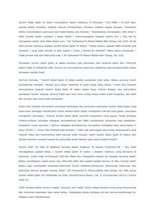 Syeikh Abdul Qadir Al Jailani menyatakan dalam kitabnya, Al Ghunyah, ” Dia (Allah ) di arah atas, 
berada diatas ‘arsyNya, meliputi seluruh kerajaanNya. IlmuNya meliputi segala sesuatu.” Kemudian 
beliau menyebutkan ayat-ayat dan hadist-hadist, lalu berkata ” Sepantasnya menetapkan sifat istiwa’ ( 
Allah berada diatas ‘arsyNya ) tanpa takwil ( menyimpangkan kepada makna lain ). Dan hal itu 
merupakan istiwa’ dzat Allah diatas arsy.” (At Tashawwuf Fii Mizanil Bahtsi Wat Tahqiq , hal. 515). Ali bin 
Idris pernah bertanya kepada Syeikh Abdul Qadir Al Jailani, ” Wahai tuanku, apakah Allah memiliki wali 
(kekasih ) yang tidak berada di atas aqidah ( Imam ) Ahmad bin Hambal?” Maka beliau menjawab, ” 
Tidak pernah ada dan tidak akan ada.”( At Tashawwuf Fii Mizanil Bahtsi Wat Tahqiq, hal. 516). 
Perkataan Syeikh Abdul Qadir Al Jailani tersebut juga dinukilkan oleh Syeikhul Islam Ibnu Taimiyah 
dalam kitab Al Istiqamah I/86. Semua itu menunjukkan kelurusan aqidahnya dan penghormatan beliau 
terhadap manhaj Salaf. 
Sam’ani berkata, ” Syeikh Abdul Qadir Al Jailani adalah penduduk kota Jailan. Beliau seorang Imam 
bermadzhab Hambali. Menjadi guru besar madzhab ini pada masa hidup beliau.” Imam Adz Dzahabi 
menyebutkan biografi Syeikh Abdul Qadir Al Jailani dalam Siyar A’lamin Nubala, dan menukilkan 
perkataan Syeikh sebagai berikut,”Lebih dari lima ratus orang masuk Islam lewat tanganku, dan lebih 
dari seratus ribu orang telah bertaubat.” 
Imam Adz Dzahabi menukilkan perkataan-perkataan dan perbuatan-perbuatan Syeikh Abdul Qadir yang 
aneh-aneh sehingga memberikan kesan seakan-akan beliau mengetahui hal-hal yang ghaib. Kemudian 
mengakhiri perkataan, ”Intinya Syeikh Abdul Qadir memiliki kedudukan yang agung. Tetapi terdapat 
kritikan-kritikan terhadap sebagian perkataannya dan Allah menjanjikan (ampunan atas kesalahan-kesalahan 
orang beriman ). Namun sebagian perkataannya merupakan kedustaan atas nama beliau.”( 
Siyar XX/451 ). Imam Adz Dzahabi juga berkata, ” Tidak ada seorangpun para kibar masyasyeikh yang 
riwayat hidup dan karamahnya lebih banyak kisah hikayat, selain Syeikh Abdul Qadir Al Jailani, dan 
banyak diantara riwayat-riwayat itu yang tidak benar bahkan ada yang mustahil terjadi“. 
Syeikh Rabi’ bin Hadi Al Madkhali berkata dalam kitabnya, Al Haddul F ashil,hal.136, ” Aku telah 
mendapatkan aqidah beliau ( Syeikh Abdul Qadir Al Jailani ) didalam kitabnya yang bernama Al 
Ghunyah. (Lihat kitab Al-Ghunyah I/83-94) Maka aku mengetahui bahwa dia sebagai seorang Salafi. 
Beliau menetapkan nama-nama dan sifat-sifat Allah dan aqidah-aqidah lainnya di atas manhaj Salaf. 
Beliau juga membantah kelompok-kelompok Syi’ah, Rafidhah,Jahmiyyah, Jabariyyah, Salimiyah, dan 
kelompok lainnya dengan manhaj Salaf.” (At Tashawwuf Fii Mizanil Bahtsi Wat Tahqiq, hal. 509, karya 
Syeikh Abdul Qadir bin Habibullah As Sindi, Penerbit Darul Manar, C et. II, 8 Dzulqa’dah 1415 H / 8 April 
1995 M.) 
Inilah tentang beliau secara ringkas. Seorang ‘alim Salafi, Sunni, tetapi banyak orang yang menyanjung 
dan membuat kedustaan atas nama beliau. Sedangkan beliau berlepas diri dari semua kebohongan itu. 
Wallahu a’lam bishshawwab. 
 