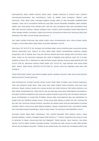 Kesimpulannya beliau adalah seorang ‘ulama besar. Apabila sekarang ini banyak kaum muslimin 
menyanjung-nyanjungnya dan mencintainya, maka itu adalah suatu kewajaran. Bahka n suatu 
keharusan. Akan tetapi kalau meninggi-ninggikan derajat beliau di atas Rasulullah shollallahu’alaihi 
wasalam, maka hal ini merupakan kekeliruan yang fatal. Karena Rasulullah shollallahu ‘alaihi wasalam 
adalah rasul yang paling mulia diantara para nabi dan rasul. Derajatnya tidak akan terkalahkan disisi 
Allah oleh manusia manapun. Adapun sebagian kaum muslimin yang menjadikan Syeikh Abdul Qadir Al 
Jailani sebagai wasilah ( perantara ) dalam do’a mereka, berkeyakinan bahwa do’a seseorang tidak akan 
dikabulkan oleh Allah, kecuali dengan perantaranya. I 
Jadi sudah menjadi keharusan bagi setiap muslim untuk memperlakukan para ‘ulama dengan sebaik 
mungkin, namun tetap dalam batas-batas yang telah ditetapkan syari’ah. 
Pada tahun 521 H/1127 M, dia mengajar dan berfatwa dalam semua madzhab pada masyarakat sampai 
dikenal masyarakat luas. Selama 25 tahun Abdul Qadir Jaelani menghabiskan waktunya sebagai 
pengembara sufi di Padang Pasir Iraq dan akhirnya dikenal oleh dunia sebagai tokoh sufi besar dunia 
Islam. Selain itu dia memimpin madrasah dan ribath di Baghdad yang didirikan sejak 521 H sampai 
wafatnya di tahun 561 H. Madrasah itu tetap bertahan dengan dipimpin anaknya Abdul Wahab (552 -593 
H/1151-1196 M), diteruskan anaknya Abdul Salam (611 H/1214 M). Juga dipimpin anak kedua Abdul 
Qadir Jaelani, Abdul Razaq (528-603 H/1134-1206 M), sampai hancurnya Baghdad pada tahun 656 
H/1258 M. 
Syeikh Abdul Qadir Jaelani juga dikenal sebagai pendiri sekaligus penyebar salah satu tarekat terbesar 
didunia bernama Tarekat Qodiriyah. 
Awal Kemasyhuran Al-Jaba’I berkata bahwa Syaikh Abdul Qadir Al-Jailani juga berkata kepadanya, 
“tidur dan bangunku sudah diatur. Pada suatu saat, dalam dadaku timbul keinginan yang kuat untuk 
berbicara. Begitu kuatnya sampai aku merasa tercekik jika tidak berbicara. Dan ketika berbicara, aku 
tidak dapat menghentikannya. Pada saat itu ada dua atau tiga orang yang mendengarkan perkataanku. 
Kemudian mereka mengabarkan apa yang aku ucapkan kepada orang-orang, dan merekapun berduyun-duyun 
mendatangiku di masjid Bab Al-Halbah. Karena tidak memungkinkan lagi, aku dipindahkan ke 
tengah kota dan dikelilingi dengan lampu. Orang-orang tetap datang di malam hari dan memakai lilin 
dan obor dan memenuhi tempat tersebut. Kemudian aku dibawa keluar kota dan ditempatka n di sebuah 
mushalla. Namun orang-orang tetap datang kepadaku, dengan mengendarai kuda, unta bahkan keledai 
dan menempati tempat disekelilingku. Saat itu hadir sekitar 70 orang para wali RadhiAllahu anhum. 
Kemudian Syaikh Abdul Qadir melanjutkan, “Aku melihat Rasululloh SAW sebelum dzuhur, beliau 
berkata kepadaku, ’anakku, mengapa engkau tidak berbicara ?’. ’Ayahku, bagaimana aku yang non arab 
ini berbicara di depan orang-orang fasih dari Baghdad?’. Beliau berkata, ’buka mulutmu’, lalu beliau 
meniup 7 kali ke dalam mulutku kemudian berkata, ”bicaralah dan ajak mereka ke jalan Allah dengan 
hikmah dan peringatan yang baik”. Setelah itu aku shalat dzuhur dan duduk dan mendapati jumlah yang 
 