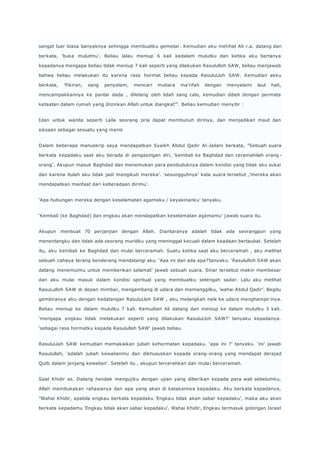 sangat luar biasa banyaknya sehingga membuatku gemetar. Kemudian aku mel ihat Ali r.a. datang dan 
berkata, ’buka mulutmu’. Beliau lalau meniup 6 kali kedalam mulutku dan ketika aku bertanya 
kepadanya mengapa beliau tidak meniup 7 kali seperti yang dilakukan Rasululloh SAW, beliau menjawab 
bahwa beliau melakukan itu karena rasa hormat beliau kepada RasuluLloh SAW. Kemudian akku 
berkata, ’Pikiran, sang penyelam, mencari mutiara ma’rifah dengan menyelami laut hati, 
mencampakkannya ke pantai dada , dilelang oleh lidah sang calo, kemudian dibeli dengan permata 
ketaatan dalam rumah yang diizinkan Allah untuk diangkat’”. Beliau kemudian menyitir : 
Idan untuk wanita seperti Laila seorang pria dapat membunuh dirinya, dan menjadikan maut dan 
siksaan sebagai sesuatu yang manis 
Dalam beberapa manuskrip saya mendapatkan Syaikh Abdul Qadir Al -Jailani berkata, ”Sebuah suara 
berkata kepadaku saat aku berada di pengasingan diri, ‘kembali ke Baghdad dan ceramahilah orang - 
orang’. Akupun masuk Baghdad dan menemukan para penduduknya dalam kondisi yang tidak aku sukai 
dan karena itulah aku tidak jadi mengikuti mereka’. ‘sesungguhnya’ kata suara tersebut ,’mereka akan 
mendapatkan manfaat dari keberadaan dirimu’. 
‘Apa hubungan mereka dengan keselamatan agamaku / keyakinanku’ tanyaku. 
‘Kembali (ke Baghdad) dan engkau akan mendapatkan keselamatan agamamu’ jawab suara itu. 
Akupun menbuat 70 perjanjian dengan Allah. Diantaranya adalah tidak ada seorangpun yang 
menentangku dan tidak ada seorang muridku yang meninggal kecuali dalam keadaan bertaubat. Setelah 
itu, aku kembali ke Baghdad dan mulai berceramah. Suatu ketika saat aku berceramah , aku melihat 
sebuah cahaya terang benderang mendatangi aku. ‘Apa ini dan ada apa?’tanyaku. ‘Rasululloh SAW akan 
datang menemuimu untuk memberikan selamat’ jawab sebuah suara. Sinar tersebut makin membesar 
dan aku mulai masuk dalam kondisi spiritual yang membuatku setengah sadar. Lalu aku melihat 
RasuLulloh SAW di depan mimbar, mengambang di udara dan memanggilku, ’wahai Abdul Qadir’. Begitu 
gembiranya aku dengan kedatangan RasuluLloh SAW , aku melangkah naik ke udara menghampir inya. 
Beliau meniup ke dalam mulutku 7 kali. Kemudian Ali datang dan meniup ke dalam mulutku 3 kali. 
’mengapa engkau tidak melakukan seperti yang dilakukan RasuluLloh SAW?’ tanyaku kepadanya. 
‘sebagai rasa hormatku kepada Rasulullah SAW‘ jawab beliau. 
RasuluLlah SAW kemudian memakaikan jubah kehormatan kepadaku. ‘apa ini ?’ tanyaku. ‘ini’ jawab 
Rasulullah, ’adalah jubah kewalianmu dan dikhususkan kepada orang -orang yang mendapat derajad 
Qutb dalam jenjang kewalian’. Setelah itu , akupun tercerahkan dan mula i berceramah. 
Saat Khidir as. Datang hendak mengujiku dengan ujian yang diberikan kepada para wali sebelumku, 
Allah membukakan rahasianya dan apa yang akan di katakannya kepadaku. Aku berkata kepadanya, 
”Wahai Khidir, apabila engkau berkata kepadaku ’Engka u tidak akan sabar kepadaku’, maka aku akan 
berkata kepadamu ‘Engkau tidak akan sabar kepadaku’. Wahai Khidir, Engkau termasuk golongan Israel 
 