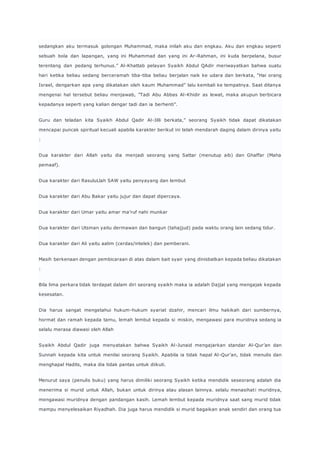 sedangkan aku termasuk golongan Muhammad, maka inilah aku dan engkau. Aku dan engkau seperti 
sebuah bola dan lapangan, yang ini Muhammad dan yang ini Ar-Rahman, ini kuda berpelana, busur 
terentang dan pedang terhunus.” Al-Khattab pelayan Syaikh Abdul QAdir meriwayatkan bahwa suatu 
hari ketika beliau sedang berceramah tiba-tiba beliau berjalan naik ke udara dan berkata, “Hai orang 
Israel, dengarkan apa yang dikatakan oleh kaum Muhammad” lalu kembali ke tempatnya. Saat ditanya 
mengenai hal tersebut beliau menjawab, ”Tadi Abu Abbas Al-Khidir as lewat, maka akupun berbicara 
kepadanya seperti yang kalian dengar tadi dan ia berhenti”. 
Guru dan teladan kita Syaikh Abdul Qadir Al-Jilli berkata,” seorang Syaikh tidak dapat dikatakan 
mencapai puncak spiritual kecuali apabila karakter berikut ini telah mendarah daging dalam dirinya yaitu 
: 
Dua karakter dari Allah yaitu dia menjadi seorang yang Sattar (menutup aib) dan Ghaffar (Maha 
pemaaf). 
Dua karakter dari RasuluLlah SAW yaitu penyayang dan lembut 
Dua karakter dari Abu Bakar yaitu jujur dan dapat dipercaya. 
Dua karakter dari Umar yaitu amar ma’ruf nahi munkar 
Dua karakter dari Utsman yaitu dermawan dan bangun (tahajjud) pada waktu orang lain sedang tidur. 
Dua karakter dari Ali yaitu aalim (cerdas/intelek) dan pemberani. 
Masih berkenaan dengan pembicaraan di atas dalam bait syair yang dinisbatkan kepada beliau dikatakan 
: 
Bila lima perkara tidak terdapat dalam diri seorang syaikh maka ia adalah Dajjal yang mengajak kepada 
kesesatan. 
Dia harus sangat mengetahui hukum-hukum syariat dzahir, mencari ilmu hakikah dari sumbernya, 
hormat dan ramah kepada tamu, lemah lembut kepada si miskin, mengawasi para muridnya sedang ia 
selalu merasa diawasi oleh Allah 
Syaikh Abdul Qadir juga menyatakan bahwa Syaikh Al-Junaid mengajarkan standar Al-Qur’an dan 
Sunnah kepada kita untuk menilai seorang Syaikh. Apabila ia tidak hapal Al -Qur’an, tidak menulis dan 
menghapal Hadits, maka dia tidak pantas untuk diikuti. 
Menurut saya (penulis buku) yang harus dimiliki seorang Syaikh ketika mendidik seseorang adalah dia 
menerima si murid untuk Allah, bukan untuk dirinya atau alasan lainnya. selalu menasihat i muridnya, 
mengawasi muridnya dengan pandangan kasih. Lemah lembut kepada muridnya saat sang murid tidak 
mampu menyelesaikan Riyadhah. Dia juga harus mendidik si murid bagaikan anak sendiri dan orang tua 
 