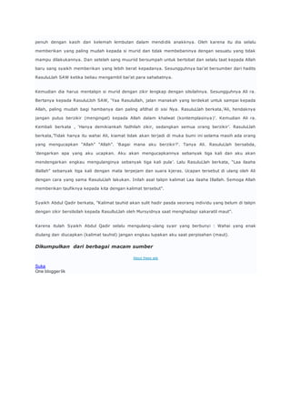 penuh dengan kasih dan kelemah lembutan dalam mendidik anakknya. Oleh karena itu dia selalu 
memberikan yang paling mudah kepada si murid dan tidak membebaninya dengan sesuatu yang tidak 
mampu dilakukannya. Dan setelah sang muuriid bersumpah untuk bertobat dan selalu taat kepada Allah 
baru sang syaikh memberikan yang lebih berat kepadanya. Sesungguhnya bai’at bersumber dari hadits 
RasuluLlah SAW ketika beliau mengambil bai’at para sahabatnya. 
Kemudian dia harus mentalqin si murid dengan zikir lengkap dengan silsilahnya. Sesungguhnya Ali ra. 
Bertanya kepada RasuluLloh SAW, ‘Yaa Rasulullah, jalan manakah yang terdekat untuk sampai kepada 
Allah, paling mudah bagi hambanya dan paling afdhal di sisi Nya. RasuluLlah berkata,’Ali, hendaknya 
jangan putus berzikir (mengingat) kepada Allah dalam khalwat (kontemplasinya )’. Kemudian Ali ra. 
Kembali berkata , ‘Hanya demikiankah fadhilah zikir, sedangkan semua orang berzikir’. RasuluLlah 
berkata,’Tidak hanya itu wahai Ali, kiamat tidak akan terjadi di muka bumi ini selama masih ada orang 
yang mengucapkan “Allah” “Allah”. ‘B agai mana aku berzikir?’. Tanya Ali. RasuluLlah bersabda, 
’dengarkan apa yang aku ucapkan. Aku akan mengucapkannya sebanyak tiga kali dan aku akan 
mendengarkan engkau mengulanginya sebanyak tiga kali pula’. Lalu RasuluLlah berkata, “Laa ilaaha 
illallah” sebanyak tiga kali dengan mata terpejam dan suara kjeras. Ucapan tersebut di ulang oleh Ali 
dengan cara yang sama RasuluLlah lakukan. Inilah asal talqin kalimat Laa ilaaha Illallah. Semoga Allah 
memberikan taufiknya kepada kita dengan kalimat tersebut”. 
Syaikh Abdul Qadir berkata, ”Kalimat tauhid akan sulit hadir pasda seorang individu yang belum di talqin 
dengan zikir bersilsilah kepada RasulluLlah oleh Mursyidnya saat menghadapi sakaratil maut”. 
Karena itulah Syaikh Abdul Qadir selalu mengulang-ulang syair yang berbunyi : Wahai yang enak 
diulang dan diucapkan (kalimat tauhid) jangan engkau lupakan aku saat perpisahan (maut). 
Dikumpulkan dari berbagai macam sumber 
About these ads 
Suka 
One blogger lik 
