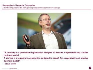 12
page
12
page
CONFIDENTIAL © 2014 Sia Partners
“A company is a permanent organization designed to execute a repeatable and scalable
business model.
A startup is a temporary organization designed to search for a repeatable and scalable
business model.”
- Steve Blank
L’innovation à l’heure de l’entreprise
La montée en puissance des startups : La professionnalisation des web startups
 