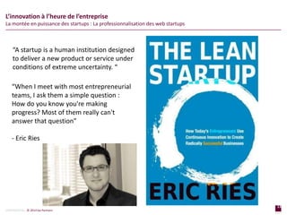 13
page
13
page
CONFIDENTIAL © 2014 Sia Partners
L’innovation à l’heure de l’entreprise
La montée en puissance des startups : La professionnalisation des web startups
“When I meet with most entrepreneurial
teams, I ask them a simple question :
How do you know you're making
progress? Most of them really can't
answer that question”
- Eric Ries
“A startup is a human institution designed
to deliver a new product or service under
conditions of extreme uncertainty. “
 