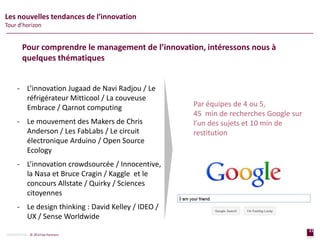 21
page
21
page
CONFIDENTIAL © 2014 Sia Partners
Les nouvelles tendances de l’innovation
Tour d’horizon
- L’innovation Jugaad de Navi Radjou / Le
réfrigérateur Mitticool / La couveuse
Embrace / Qarnot computing
- Le mouvement des Makers de Chris
Anderson / Les FabLabs / Le circuit
électronique Arduino / Open Source
Ecology
- L’innovation crowdsourcée / Innocentive,
la Nasa et Bruce Cragin / Kaggle et le
concours Allstate / Quirky / Sciences
citoyennes
- Le design thinking : David Kelley / IDEO /
UX / Sense Worldwide
Par équipes de 4 ou 5,
45 min de recherches Google sur
l’un des sujets et 10 min de
restitution
Pour comprendre le management de l’innovation, intéressons nous à
quelques thématiques
 