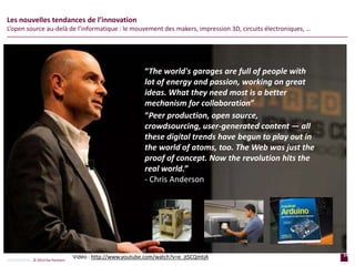24
p a g e
24
p a g e
CONFIDENTIAL © 2014 Sia Partners
Les nouvelles tendances de l’innovation
L’open source au-delà de l’informatique : le mouvement des makers, impression 3D, circuits électroniques, …
“The world's garages are full of people with
lot of energy and passion, working on great
ideas. What they need most is a better
mechanism for collaboration”
“Peer production, open source,
crowdsourcing, user-generated content — all
these digital trends have begun to play out in
the world of atoms, too. The Web was just the
proof of concept. Now the revolution hits the
real world.”
- Chris Anderson
Vidéo : http://www.youtube.com/watch?v=e_jtSCQmtjA
 