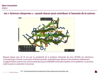 29
p a g e
29
p a g e
CONFIDENTIAL © 2014 Sia Partners
Open Innovation
Fold it
Les « Sciences citoyennes » : quand chacun peut contribuer à l’avancée de la science
Vidéo : http://www.dailymotion.com/video/xvml5f_foldit-crowdsourcing-protein-folding_news
Bloqués depuis plus de 15 ans par la complexité de la protéase rétrovirale du virus M-PMV, les chercheurs
n'arrivaient pas à trouver sa structure tridimensionnelle, essentielle pour découvrir des protéines-médicament.
Le logiciel Fold it a permis à la communauté des joueurs (240 000 inscrits) de travailler sur le problème. La structure
a été trouvée en seulement 3 semaines.
 