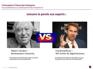 5
page
5
page
CONFIDENTIAL © 2014 Sia Partners
L’innovation à l’heure de l’entreprise
Une accélération ou un ralentissement des innovations?
Laissons la parole aux experts :
Erik Brynjolfsson –
MIT Center for Digital Business
Robert J Gordon –
Northwestern University
http://www.ted.com/talks/robert_gordon_the_death_
of_innovation_the_end_of_growth.html
http://www.ted.com/talks/erik_brynjolfsson_the_key_
to_growth_race_em_with_em_the_machines.html
 