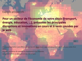 51
page
51
page
CONFIDENTIAL © 2014 Sia Partners
Exposés prospectifs :
Pour un secteur de l’économie de votre choix (transport,
énergie, éducation, …), présentez les principales
disruptions et innovations en cours et à venir causées par
le web
Chaque présentation sera effectuée seul ou à 2, devra durer approximativement 30 min et sera suivie d’un
débat.
Aucune contrainte de support ou d’animation n’est imposée.
Les présentations se dérouleront les 2 et 17 juin.
 