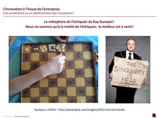 7
page
7
page
CONFIDENTIAL © 2014 Sia Partners
La métaphore de l’échiquier de Ray Kurzweil :
Nous ne sommes qu’à la moitié de l’échiquier, le meilleur est à venir!
L’innovation à l’heure de l’entreprise
Une accélération ou un ralentissement des innovations?
Quelques chiffres : http://www.kpcb.com/insights/2013-internet-trends
 