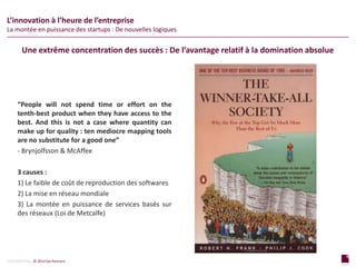 9
page
9
page
CONFIDENTIAL © 2014 Sia Partners
L’innovation à l’heure de l’entreprise
La montée en puissance des startups : De nouvelles logiques
“People will not spend time or effort on the
tenth-best product when they have access to the
best. And this is not a case where quantity can
make up for quality : ten mediocre mapping tools
are no substitute for a good one”
- Brynjolfsson & McAffee
3 causes :
1) Le faible de coût de reproduction des softwares
2) La mise en réseau mondiale
3) La montée en puissance de services basés sur
des réseaux (Loi de Metcalfe)
Une extrême concentration des succès : De l’avantage relatif à la domination absolue
 