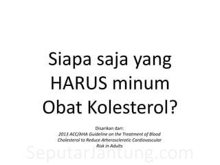 SeputarJantung.com
Siapa saja yang
HARUS minum
Obat Kolesterol?
Disarikan dari:
2013 ACC/AHA Guideline on the Treatment of Blood
Cholesterol to Reduce Atherosclerotic Cardiovascular
Risk in Adults
 