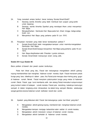34.    Yang manakah antara berikut benar tentang Sonata Smart-Dodd?
       A     Seorang wanita Amerika yang telah membuat kad ucapan yang cantik
             untuk bapanya.
       B     Seorang wanita Amerika Syarikat yang mendapat ilham untuk menyambut
             Hari Bapa.
       C     Mengisytiharkan Sambutan Hari Bapa pada hari Ahad minggu ketiga setiap
             bulan Jun.
       D     Menyambut Hari Bapa yang pertama pada 19 Jun 1910.


35.    Peryataan manakah yang tidak benar berdasarkan petikan ?
       A     Sonata Smart-Dodd telah mengadakan kempen untuk meminta mengadakan
             Sambutan Hari Bapa.
       B     Sonata Smart-Dodd berjaya menyambut Hari Bapa yang pertama pada 19 Jun
             1910.
       C     Hari Bapa diisytiharkan oleh Presiden Lyndon Johnson.
       D     Sonata Smart-Dodd mempunyai enam orang adik.


Soalan 36 hingga Soalan 40.

Baca petikan di bawah dan jawab soalan berikutnya.

      Pada hari Ahad yang lalu, Faizal dan keluarganya mengadakan aktiviti gotong-
royong membersihkan dan menghias halaman rumah mereka. Ayah Faizal menanam pokok
bunga yang baru dibelinya di dalam pasu. Ibu Faizal pula menyapu daun kering yang gugur
di halaman   rumah. Nenek     Faizal menyiram pokok-pokok bunga yang mekar di halamam
rumah. Datuk Faizal juga turut membantu adik dan abang Faizal mencabut rumput-rumput
yang tumbuh meliar di hadapan    rumah mereka. Faizal pula menolong kakaknya memungut
sampah di dalam longkang untuk dimasukkan ke dalam tong sampah. Mereka sekeluarga
sangat gembira kerana halaman rumah kelihatan bersih dan cantik.




36.    Apakah yang dilakukan oleh Faizal dan keluarganya pada hari Ahad yang lalu?

       A     Mengadakan aktiviti gotong-royong membersih dan menghias halaman rumah
             mereka.
       B     Mengadakan kempen menjaga kebersihan alam sekitar di rumah mereka.
       C     Mengadakan aktiviti menanam rumput di halaman rumah mereka.
       D     Mengadakan aktiviti berkelah di halaman rumah mereka.

                                           10
 