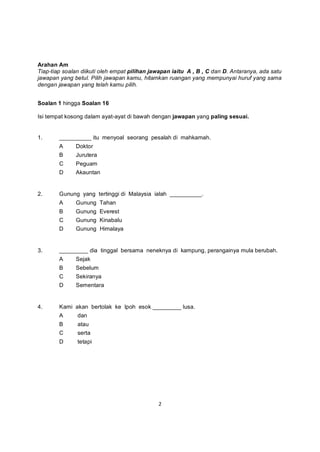 Arahan Am
Tiap-tiap soalan diikuti oleh empat pilihan jawapan iaitu A , B , C dan D. Antaranya, ada satu
jawapan yang betul. Pilih jawapan kamu, hitamkan ruangan yang mempunyai huruf yang sama
dengan jawapan yang telah kamu pilih.


Soalan 1 hingga Soalan 16

Isi tempat kosong dalam ayat-ayat di bawah dengan jawapan yang paling sesuai.


1.      __________ itu menyoal seorang pesalah di mahkamah.
        A     Doktor
        B     Jurutera
        C     Peguam
        D     Akauntan


2.      Gunung yang tertinggi di Malaysia ialah __________.
        A     Gunung Tahan
        B     Gunung Everest
        C     Gunung Kinabalu
        D     Gunung Himalaya


3.      _________ dia tinggal bersama neneknya di kampung, perangainya mula berubah.
        A     Sejak
        B     Sebelum
        C     Sekiranya
        D     Sementara


4.      Kami akan bertolak ke Ipoh esok _________ lusa.
        A      dan
        B      atau
        C      serta
        D      tetapi




                                              2
 