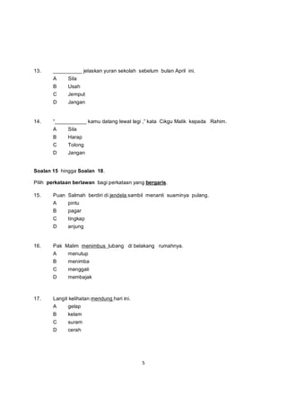 13.    __________ jelaskan yuran sekolah sebelum bulan April ini.
       A     Sila
       B     Usah
       C     Jemput
       D     Jangan


14.    “___________ kamu datang lewat lagi ,” kata Cikgu Malik kepada Rahim.
       A     Sila
       B     Harap
       C     Tolong
       D     Jangan


Soalan 15 hingga Soalan 18.

Pilih perkataan berlawan bagi perkataan yang bergaris.

15.    Puan Salmah berdiri di jendela sambil menanti suaminya pulang.
       A     pintu
       B     pagar
       C     tingkap
       D     anjung


16.    Pak Malim menimbus lubang di belakang rumahnya.
       A     menutup
       B     menimba
       C     menggali
       D     membajak



17.    Langit kelihatan mendung hari ini.
       A     gelap
       B     kelam
       C     suram
       D     cerah




                                            5
 