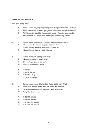 Soalan 27 dan Soalan 28.

Pilih ayat yang betul.

27      A     Kartika amat sayangkan pokok-pokok bunga di halaman rumahnya.
        B     Awak mesti hadir di waktu yang telah ditetapkan oleh pihak sekolah.
        C     Asri tergamam apabila mendengar suara Rosnah yang merdu.
        D     Kedua budak itu terjatuh ke dalam parit di belakang rumah.


28      A      Jamil suka menderma . Namun dia disukai oleh orang.
        B      Ucapannya dimulakan daripada bacaan doa.
        C      Kami tertarik kepada keindahan lukisan itu.
        D      Bunga-bunga itu ada pada Munira.


29      I      Sudah berbulan abang ke Sabah
        II     Neneknya sedang sakit tenat
        III   Dia tidak pengawas sekolah.
        IV    Baju itu dijahit oleh saya.

        A     I sahaja
        B     I dan II sahaja
        C     III dan IV sahaja
        D     I, II, dan IV sahaja


30.     I     Semua guru –guru dikehendaki hadir pada hari Ahad.
        II    Walaupun Azman sakit dan dia tetap ke sekolah.
        III   Rahim dan keluarga nya berkelah ke Port Dickson.
        IV    Perigi itu dalam nian.

        A.    II dan III sahaja.
        B.    III dan IV sahaja
        C.    I , III dan IV sahaja
        D.    II, III dan IV sahaja.




                                             8
 