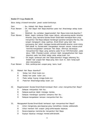 Soalan 31 hingga Soalan 35.

Baca dialog di bawah kemudian jawab soalan berikutnya.

Dani        : Ibu, bilakah Hari Bapa disambut?
Puan Mariam : Oh, Hari Bapa! Hari Bapa disambut pada hari Ahad ketiga setiap bulan
               Jun.
Dani        : Bolehkah ibu ceritakan bagaimanakah Hari Bapa mula-mula disambut ?
Puan Mariam : Boleh, begini ceritanya. Pada masa dahulu , ada seorang wanita Amerika
                Amerika yang bernama Sonata Smart- Dodd telah mendapat ilham untuk
                menyambut Hari Bapa selepas mendengar syarahan sempena Hari Ibu. Dia
                sangat mengagumi sikap ayahnya , Encik Smart yang baik hati,
                penyayang, dan tabah menjaga mereka adik-beradik seramai enam orang.
                Oleh sebab itu, Sonata telah mengadakan kempen secara meluas untuk
                 meminta mengadakan sambutan Hari Bapa . Akhirnya dia berjaya
                 menyambut Hari Bapa yang pertama pada 19 Jun 1910.Kemudian , pada
                 tahun 1960 , Presiden Lyndon Johnson telah mengisytiharkan Hari bapa
                 disambut pada hari Ahad ketiga pada setiap bulan Jun.
Dani         : Oh, begitu ceritanya! Jadi Hari Bapa disambut hingga sekarang. Ibu,
                 lihatlah kad ucapan Hari Bapa yang Dani buat ini. Dani harap ayah
                 akan menyukainya.
Puan Mariam : Wah, cantiknya kad ucapan yang kamu buat!


31.    Bilakah Hari Bapa disambut?
       A      Setiap hari Ahad bulan Jun.
       B      Setiap hari pada bulan Jun.
       C      Pada setiap hujung minggu bulan Jun.
       D      Pada hari Ahad ketiga setiap bulan Jun.


32.    Bagaimanakah Sonata Smart-Dodd mendapat ilham untuk menyambut Hari Bapa?
       A     Selepas menyambut Hari Ibu.
       B     Selepas ayahnya tabah menjaga mereka.
       C     Selepas mendengar syarahan sempena Hari Ibu .
       D     Selepas mengadakan kempen menyambut Hari Ibu.


33.    Mengapakah Sonata Smart-Dodd berhasrat ingin menyambut Hari Bapa?
       A     Untuk mengenang jasa bapanya yang memelihara mereka adikberadik.
       B     Untuk memberi kad ucapan yang cantik kepada bapanya.
       C     Kerana bapanya meminta dia menyambut Hari Bapa
       D     Supaya bapanya menjaga mereka adik-beradik.

                                            9
 