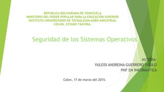 REPUBLICA BOLIVARIANA DE VENEZUELA
MINISTERIO DEL PODER POPULAR PARA LA EDUCACIÓN SUPERIOR
INSTITUTO UNIVERSITARIO DE TECNOLOGÍA AGRO-INDUSTRIAL
COLON, ESTADO TÁCHIRA.
Seguridad de los Sistemas Operativos
AUTORA:
YULEISI ANDREINA GUERRERO SIBULO
PNF EN INFORMÁTICA
Colon, 17 de marzo del 2015.
 