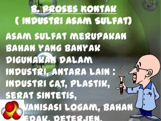 B. Proses Kontak
( Industri Asam Sulfat)
Asam sulfat merupakan
bahan yang banyak
digunakan dalam
industri, antara lain :
industri cat, plastik,
serat sintetis,
galvanisasi logam, bahan
 