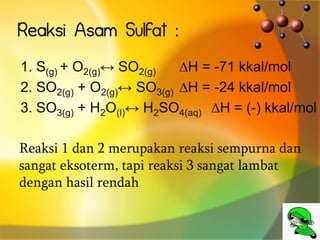Reaksi Asam Sulfat :
1. S(g) + O2(g)↔ SO2(g) ∆H = -71 kkal/mol
2. SO2(g) + O2(g)↔ SO3(g) ∆H = -24 kkal/mol
3. SO3(g) + H2O(l)↔ H2SO4(aq) ∆H = (-) kkal/mol
Reaksi 1 dan 2 merupakan reaksi sempurna dan
sangat eksoterm, tapi reaksi 3 sangat lambat
dengan hasil rendah
 