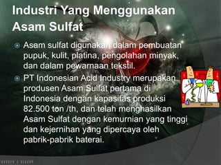 Industri Yang Menggunakan
Asam Sulfat
 Asam sulfat digunakan dalam pembuatan
pupuk, kulit, platina, pengolahan minyak,
dan dalam pewarnaan tekstil.
 PT Indonesian Acid Industry merupakan
produsen Asam Sulfat pertama di
Indonesia dengan kapasitas produksi
82.500 ton /th, dan telah menghasilkan
Asam Sulfat dengan kemurnian yang tinggi
dan kejernihan yang dipercaya oleh
pabrik-pabrik baterai.
 