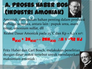 A. Proses Haber Bosch
(Industri Amoniak)
Amoniak, merupakan bahan penting dalam produksi
berbagai senyawa, antara lain : pupuk urea, asam
nitrat, amonium sulfat, dll
Reaksi Dasar Amoniak pada 25˚C dan Kp = 6,2 x 105:
N2(g) + 3H2(g)↔ 2NH3(g) ∆H = -92 kJ
Fritz Haber dan Carl Bosch, melakukan penelitian
dengan dasar reaksi tersebut untuk mendapatkan
maksimum amoniak :
 