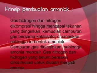 Prinsip pembuatan amoniak :
Gas hidrogen dan nitrogen
dikompresi hingga mencapai tekanan
yang diinginkan, kemudian campuran
gas bersama katalisator dipanaskan
sehingga terbentuk amoniak.
Campuran gas didinginkan, sehingga
amonia mencair. Gas nitrogen dan
hidrogen yang belum bereaksi
diresirkulasi untuk diubah menjadi
amonia
 
