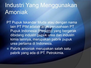 Industri Yang Menggunakan
Amoniak
PT Pupuk Iskandar Muda atau dengan nama
lain PT PIM adalah anak perusahaan PT
Pupuk Indonesia (Persero) yang bergerak
dibidang industri pupuk urea dan industri
kimia lainnya, merupakan pabrik pupuk
urea pertama di Indonesia.
 Pabrik amoniak merupakan salah satu
pabrik yang ada di PT. Petrokimia.
 
