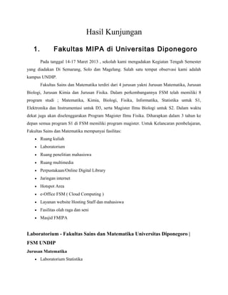 Hasil Kunjungan
1. Fakultas MIPA di Universitas Diponegoro
Pada tanggal 14-17 Maret 2013 , sekolah kami mengadakan Kegiatan Tengah Semester
yang diadakan Di Semarang, Solo dan Magelang. Salah satu tempat observasi kami adalah
kampus UNDIP.
Fakultas Sains dan Matematika terdiri dari 4 jurusan yakni Jurusan Matematika, Jurusan
Biologi, Jurusan Kimia dan Jurusan Fisika. Dalam perkembangannya FSM telah memiliki 8
program studi ; Matematika, Kimia, Biologi, Fisika, Informatika, Statistika untuk S1,
Elektronika dan Instrumentasi untuk D3, serta Magister Ilmu Biologi untuk S2. Dalam waktu
dekat juga akan diselenggarakan Program Magister Ilmu Fisika. Diharapkan dalam 3 tahun ke
depan semua program S1 di FSM memiliki program magister. Untuk Kelancaran pembelajaran,
Fakultas Sains dan Matematika mempunyai fasilitas:
• Ruang kuliah
• Laboratorium
• Ruang penelitian mahasiswa
• Ruang multimedia
• Perpustakaan/Online Digital Library
• Jaringan internet
• Hotspot Area
• e-Office FSM ( Cloud Computing )
• Layanan website Hosting Staff dan mahasiswa
• Fasilitas olah raga dan seni
• Masjid FMIPA
Laboratorium - Fakultas Sains dan Matematika Universitas Diponegoro |
FSM UNDIP
Jurusan Matematika
• Laboratorium Statistika
 
