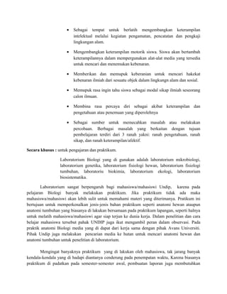 • Sebagai tempat untuk berlatih mengembangkan keterampilan
intelektual melalui kegiatan pengamatan, pencatatan dan pengkaji
lingkungan alam.
• Mengembangkan keterampilan motorik siswa. Siswa akan bertambah
keterampilannya dalam mempergunakan alat-alat media yang tersedia
untuk mencari dan menemukan kebenaran.
• Memberikan dan memupuk keberanian untuk mencari hakekat
kebenaran ilmiah dari sesuatu objek dalam lingkungn alam dan sosial.
• Memupuk rasa ingin tahu siswa sebagai modal sikap ilmiah seseorang
calon ilmuan.
• Membina rasa percaya diri sebagai akibat keterampilan dan
pengetahuan atau penemuan yang diperolehnya
• Sebagai sumber untuk memecahkan masalah atau melakukan
percobaan. Berbagai masalah yang berkaitan dengan tujuan
pembelajaran terdiri dari 3 ranah yakni: ranah pengetahuan, ranah
sikap, dan ranah keterampilan/afektif.
Secara khusus : untuk pengajaran dan praktikum.
Laboratorium Biologi yang di gunakan adalah laboratorium mikrobiologi,
laboratorium genetika, laboratorium fisiologi hewan, laboratorium fisiologi
tumbuhan, laboratoriu biokimia, laboratorium ekologi, laboratorium
biosistematika.
Laboratorium sangat berpengaruh bagi mahasiswa/mahasiswi Undip, karena pada
pelajaran Biologi banyak melakukan praktikum. Jika praktikum tidak ada maka
mahasiswa/mahasiswi akan lebih sulit untuk memahami materi yang diterimanya. Pratikum ini
bertujuan untuk memperkenalkan jenis-jenis bahan praktikum seperti anatomi hewan ataupun
anatomi tumbuhan yang biasanya di lakukan bersamaan pada praktikum lapangan, seperti halnya
untuk melatih mahasiswa/mahasiswi agar siap terjun ke dunia kerja. Dalam penelitian dan cara
belajar mahasiswa tersebut pahak UNDIP juga ikut mengambil peran dalam observasi. Pada
praktik anatomi Biologi media yang di dapat dari kerja sama dengan pihak Avans Universiti.
Pihak Undip juga melakukan pencarian media ke hutan untuk mencari anatomi hewan dan
anatomi tumbuhan untuk penelitian di laboratorium.
Mengingat banyaknya praktikum yang di lakukan oleh mahasiswa, tak jarang banyak
kendala-kendala yang di hadapi diantanya cenderung pada penempatan waktu, Karena biasanya
praktikum di padatkan pada semester-semester awal, pembuatan laporan juga membutuhkan
 